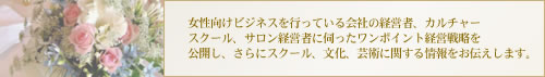 女性向けビジネスを行っている会社の経営者、カルチャースクール、サロン経営者に伺ったワンポイント経営戦略を公開し、さらにスクール、文化、芸術に関する情報、大使館セレブパーティ情報をお伝えします。